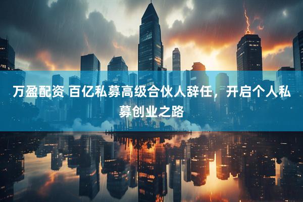 万盈配资 百亿私募高级合伙人辞任，开启个人私募创业之路