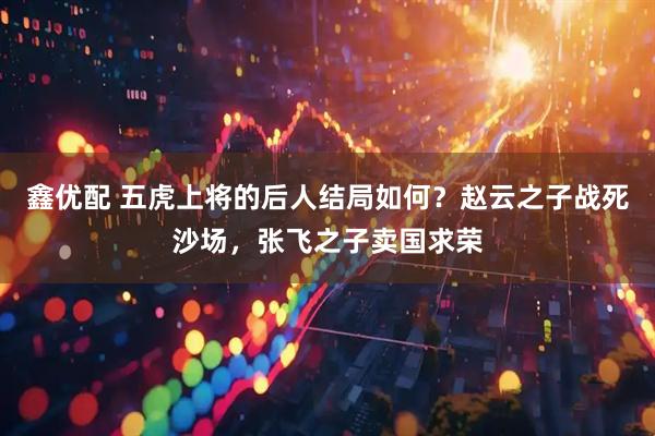 鑫优配 五虎上将的后人结局如何？赵云之子战死沙场，张飞之子卖国求荣