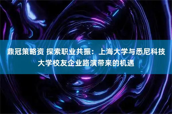 鼎冠策略资 探索职业共振：上海大学与悉尼科技大学校友企业路演带来的机遇