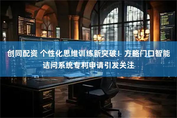 创同配资 个性化思维训练新突破!方略门口智能诘问系统专利申请引发关注