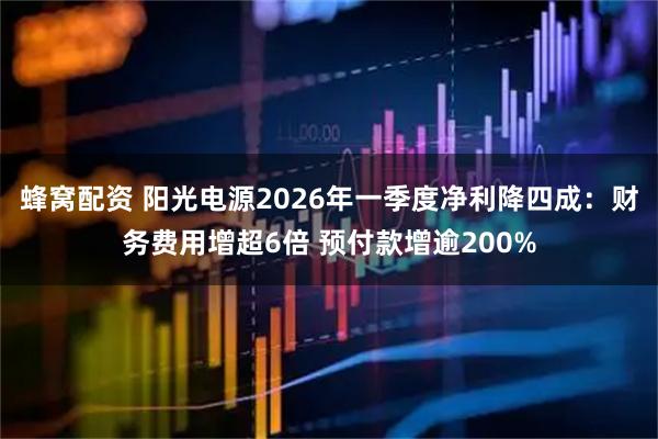 蜂窝配资 阳光电源2026年一季度净利降四成：财务费用增超6倍 预付款增逾200%