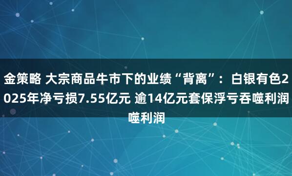 金策略 大宗商品牛市下的业绩“背离”：白银有色2025年净亏损7.55亿元 逾14亿元套保浮亏吞噬利润