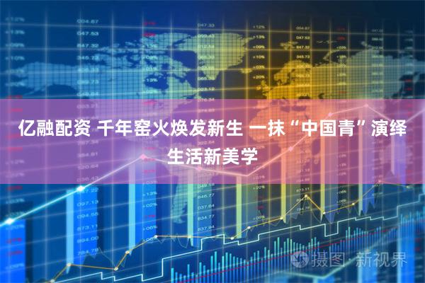 亿融配资 千年窑火焕发新生 一抹“中国青”演绎生活新美学