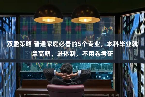 双盈策略 普通家庭必看的5个专业,本科毕业就拿高薪、进体制,不用卷考研