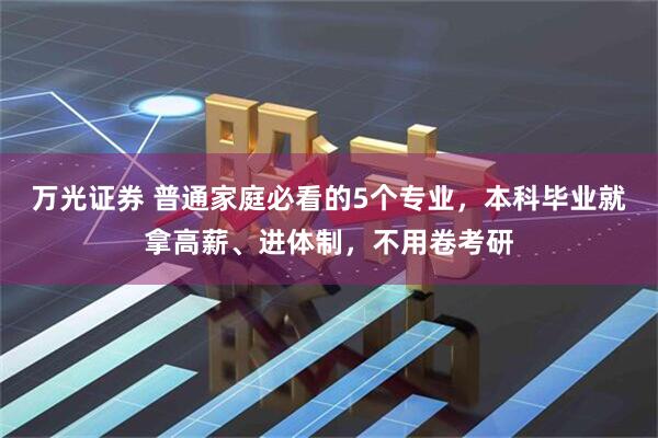 万光证券 普通家庭必看的5个专业，本科毕业就拿高薪、进体制，不用卷考研