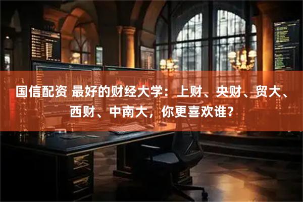 国信配资 最好的财经大学：上财、央财、贸大、西财、中南大，你更喜欢谁？