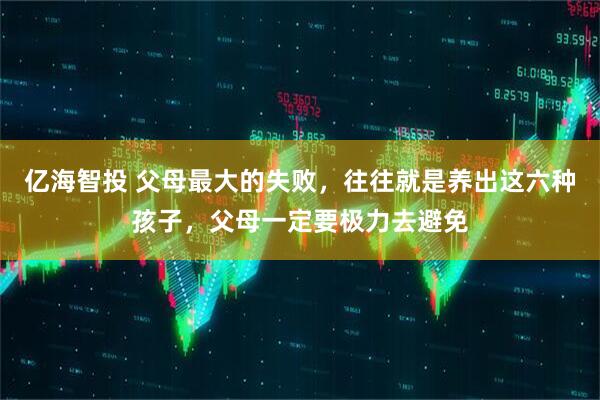亿海智投 父母最大的失败，往往就是养出这六种孩子，父母一定要极力去避免