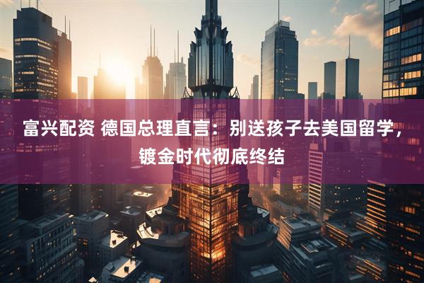 富兴配资 德国总理直言：别送孩子去美国留学，镀金时代彻底终结