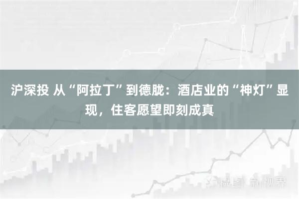 沪深投 从“阿拉丁”到德胧：酒店业的“神灯”显现，住客愿望即刻成真