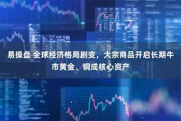 易操盘 全球经济格局剧变，大宗商品开启长期牛市黄金、铜成核心资产