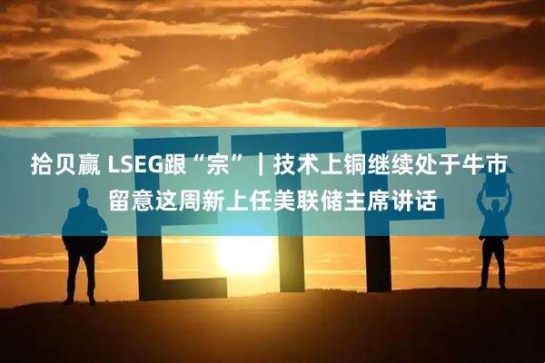 拾贝赢 LSEG跟“宗”｜技术上铜继续处于牛市 留意这周新上任美联储主席讲话