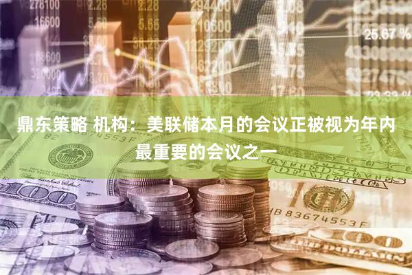 鼎东策略 机构：美联储本月的会议正被视为年内最重要的会议之一