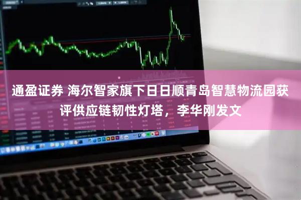 通盈证券 海尔智家旗下日日顺青岛智慧物流园获评供应链韧性灯塔，李华刚发文