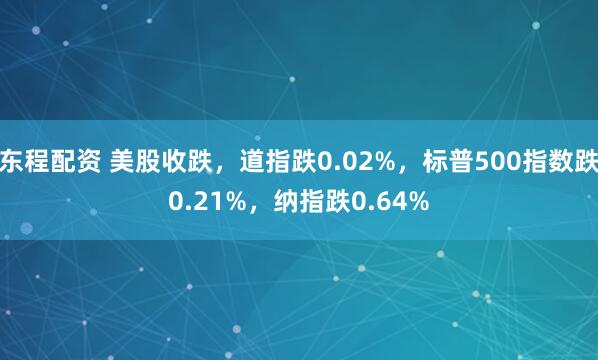 东程配资 美股收跌，道指跌0.02%，标普500指数跌0.21%，纳指跌0.64%