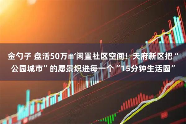 金勺子 盘活50万㎡闲置社区空间！天府新区把“公园城市”的愿景织进每一个“15分钟生活圈”