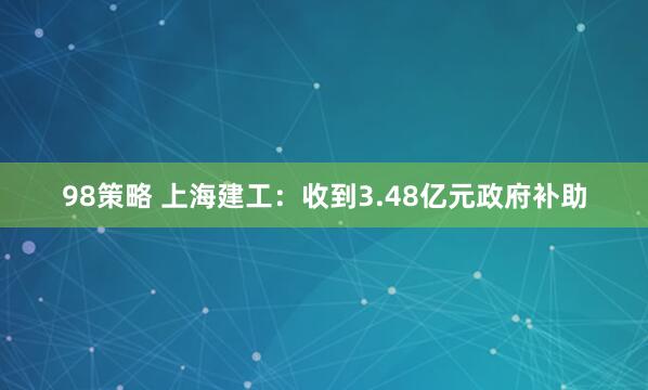98策略 上海建工：收到3.48亿元政府补助