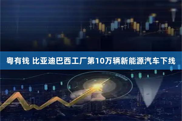 粤有钱 比亚迪巴西工厂第10万辆新能源汽车下线