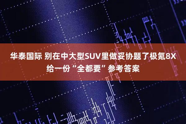 华泰国际 别在中大型SUV里做妥协题了极氪8X给一份“全都要”参考答案