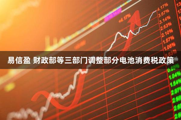 易信盈 财政部等三部门调整部分电池消费税政策