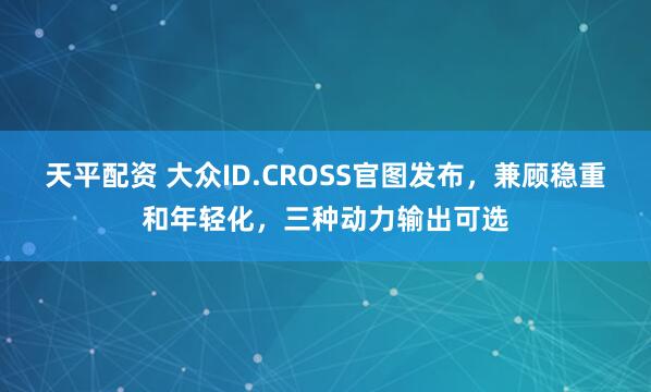 天平配资 大众ID.CROSS官图发布，兼顾稳重和年轻化，三种动力输出可选