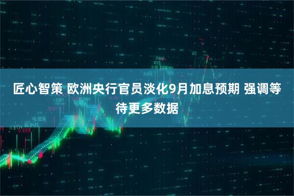 匠心智策 欧洲央行官员淡化9月加息预期 强调等待更多数据