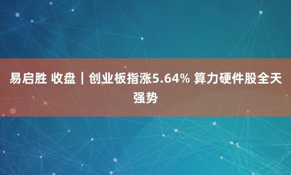 易启胜 收盘｜创业板指涨5.64% 算力硬件股全天强势