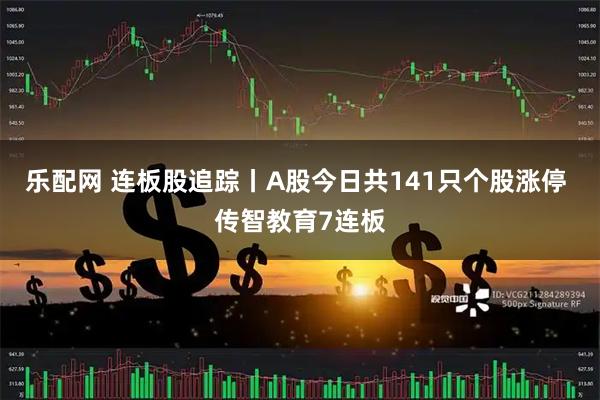 乐配网 连板股追踪丨A股今日共141只个股涨停 传智教育7连板