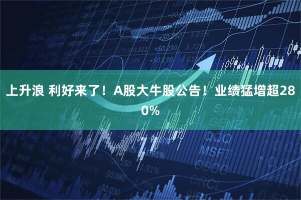 上升浪 利好来了！A股大牛股公告！业绩猛增超280%
