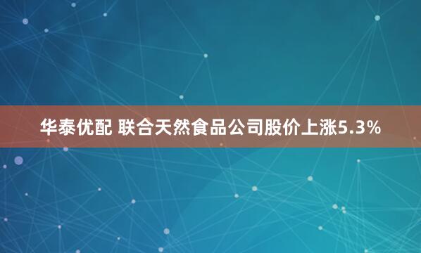 华泰优配 联合天然食品公司股价上涨5.3%